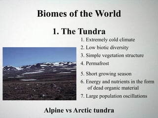 Biomes of the World
1. The Tundra
2. Low biotic diversity
Alpine vs Arctic tundra
1. Extremely cold climate
3. Simple vegetation structure
4. Permafrost
5. Short growing season
6. Energy and nutrients in the form
of dead organic material
7. Large population oscillations
 