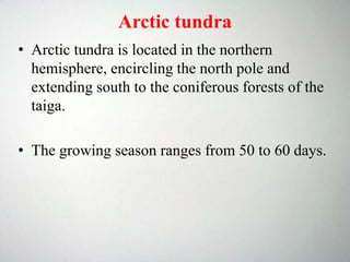 Arctic tundra
• Arctic tundra is located in the northern
hemisphere, encircling the north pole and
extending south to the coniferous forests of the
taiga.
• The growing season ranges from 50 to 60 days.
 