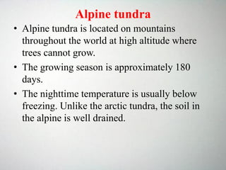 Alpine tundra
• Alpine tundra is located on mountains
throughout the world at high altitude where
trees cannot grow.
• The growing season is approximately 180
days.
• The nighttime temperature is usually below
freezing. Unlike the arctic tundra, the soil in
the alpine is well drained.
 