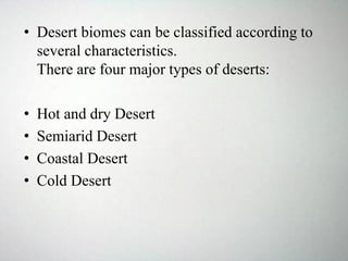 • Desert biomes can be classified according to
several characteristics.
There are four major types of deserts:
• Hot and dry Desert
• Semiarid Desert
• Coastal Desert
• Cold Desert
 