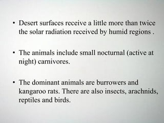 • Desert surfaces receive a little more than twice
the solar radiation received by humid regions .
• The animals include small nocturnal (active at
night) carnivores.
• The dominant animals are burrowers and
kangaroo rats. There are also insects, arachnids,
reptiles and birds.
 