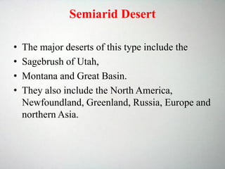 Semiarid Desert
• The major deserts of this type include the
• Sagebrush of Utah,
• Montana and Great Basin.
• They also include the North America,
Newfoundland, Greenland, Russia, Europe and
northern Asia.
 