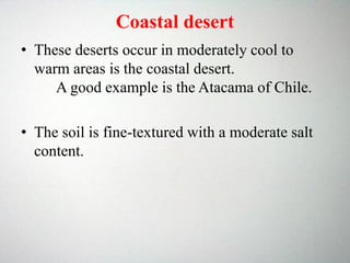 Coastal desert
• These deserts occur in moderately cool to
warm areas is the coastal desert.
A good example is the Atacama of Chile.
• The soil is fine-textured with a moderate salt
content.
 