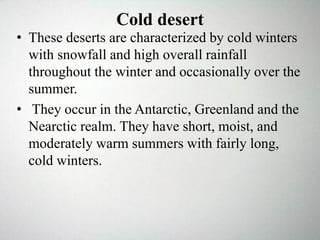 Cold desert
• These deserts are characterized by cold winters
with snowfall and high overall rainfall
throughout the winter and occasionally over the
summer.
• They occur in the Antarctic, Greenland and the
Nearctic realm. They have short, moist, and
moderately warm summers with fairly long,
cold winters.
 