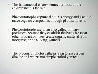• The fundamental energy source for most of the
environment is the sun.
• Photoautotrophs capture the sun’s energy and use it to
make organic compounds through photosynthesis.
• Photoautotrophs are often also called primary
producers because they establish the basis for most
other production; they create organic material from
inorganic, or non-living, sources.
• The process of photosynthesis transforms carbon
dioxide and water into simple carbohydrates.
 