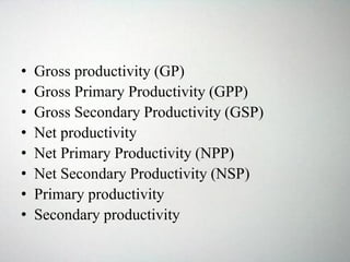 • Gross productivity (GP)
• Gross Primary Productivity (GPP)
• Gross Secondary Productivity (GSP)
• Net productivity
• Net Primary Productivity (NPP)
• Net Secondary Productivity (NSP)
• Primary productivity
• Secondary productivity
 