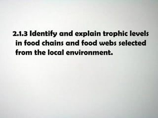2.1.3 Identify and explain trophic levels
in food chains and food webs selected
from the local environment.
 