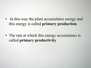 • In this way the plant accumulates energy and
this energy is called primary production.
• The rate at which this energy accumulates is
called primary productivity
 