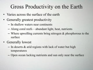 Gross Productivity on the Earth
• Varies across the surface of the earth
• Generally greatest productivity
– In shallow waters near continents
– Along coral reefs – abundant light, heat, nutrients
– Where upwelling currents bring nitrogen & phosphorous to the
surface
• Generally lowest
– In deserts & arid regions with lack of water but high
temperatures
– Open ocean lacking nutrients and sun only near the surface
 