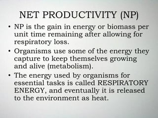 NET PRODUCTIVITY (NP)
• NP is the gain in energy or biomass per
unit time remaining after allowing for
respiratory loss.
• Organisms use some of the energy they
capture to keep themselves growing
and alive (metabolism).
• The energy used by organisms for
essential tasks is called RESPIRATORY
ENERGY, and eventually it is released
to the environment as heat.
 