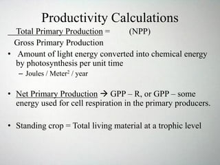 Productivity Calculations
Total Primary Production = (NPP)
Gross Primary Production
• Amount of light energy converted into chemical energy
by photosynthesis per unit time
– Joules / Meter2 / year
• Net Primary Production  GPP – R, or GPP – some
energy used for cell respiration in the primary producers.
• Standing crop = Total living material at a trophic level
 