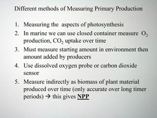 Different methods of Measuring Primary Production
1. Measuring the aspects of photosynthesis
2. In marine we can use closed container measure O2
production, CO2 uptake over time
3. Must measure starting amount in environment then
amount added by producers
4. Use dissolved oxygen probe or carbon dioxide
sensor
5. Measure indirectly as biomass of plant material
produced over time (only accurate over long timer
periods)  this gives NPP
 
