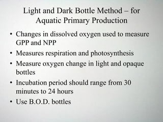Light and Dark Bottle Method – for
Aquatic Primary Production
• Changes in dissolved oxygen used to measure
GPP and NPP
• Measures respiration and photosynthesis
• Measure oxygen change in light and opaque
bottles
• Incubation period should range from 30
minutes to 24 hours
• Use B.O.D. bottles
 