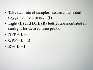 • Take two sets of samples measure the initial
oxygen content in each (I)
• Light (L) and Dark (D) bottles are incubated in
sunlight for desired time period
• NPP = L – I
• GPP = L – D
• R = D – I
 