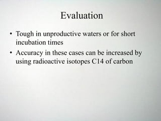 Evaluation
• Tough in unproductive waters or for short
incubation times
• Accuracy in these cases can be increased by
using radioactive isotopes C14 of carbon
 