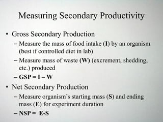Measuring Secondary Productivity
• Gross Secondary Production
– Measure the mass of food intake (I) by an organism
(best if controlled diet in lab)
– Measure mass of waste (W) (excrement, shedding,
etc.) produced
– GSP = I – W
• Net Secondary Production
– Measure organism’s starting mass (S) and ending
mass (E) for experiment duration
– NSP = E-S
 