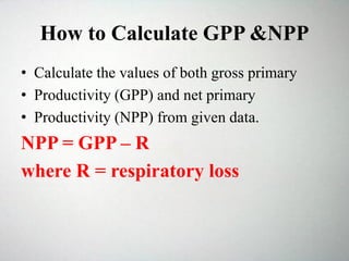 How to Calculate GPP &NPP
• Calculate the values of both gross primary
• Productivity (GPP) and net primary
• Productivity (NPP) from given data.
NPP = GPP – R
where R = respiratory loss
 