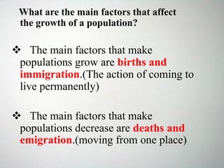 What are the main factors that affect
the growth of a population?
 The main factors that make
populations grow are births and
immigration.(The action of coming to
live permanently)
 The main factors that make
populations decrease are deaths and
emigration.(moving from one place)
 