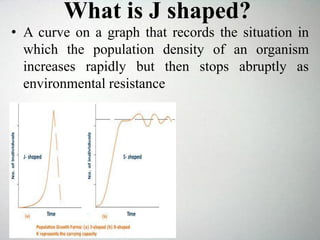 What is J shaped?
• A curve on a graph that records the situation in
which the population density of an organism
increases rapidly but then stops abruptly as
environmental resistance
 
