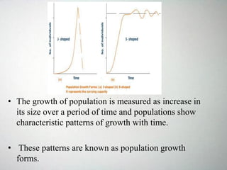 • The growth of population is measured as increase in
its size over a period of time and populations show
characteristic patterns of growth with time.
• These patterns are known as population growth
forms.
 
