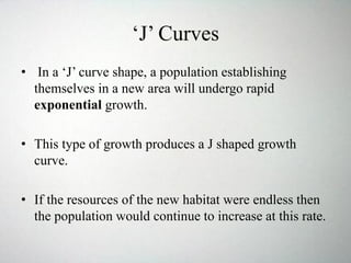 ‘J’ Curves
• In a ‘J’ curve shape, a population establishing
themselves in a new area will undergo rapid
exponential growth.
• This type of growth produces a J shaped growth
curve.
• If the resources of the new habitat were endless then
the population would continue to increase at this rate.
 