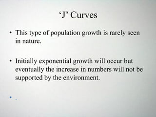 ‘J’ Curves
• This type of population growth is rarely seen
in nature.
• Initially exponential growth will occur but
eventually the increase in numbers will not be
supported by the environment.
• .
 