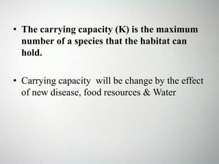 • The carrying capacity (K) is the maximum
number of a species that the habitat can
hold.
• Carrying capacity will be change by the effect
of new disease, food resources & Water
 