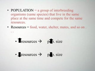 • POPULATION = a group of interbreeding
organisms (same species) that live in the same
place at the same time and compete for the same
resources.
• Resources = food, water, shelter, mates, and so on .
. .
• resources  pop. size
• resources  pop. size
 