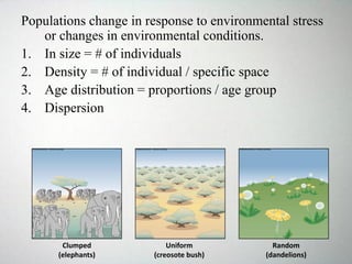 Populations change in response to environmental stress
or changes in environmental conditions.
1. In size = # of individuals
2. Density = # of individual / specific space
3. Age distribution = proportions / age group
4. Dispersion
Clumped
(elephants)
Uniform
(creosote bush)
Random
(dandelions)
 