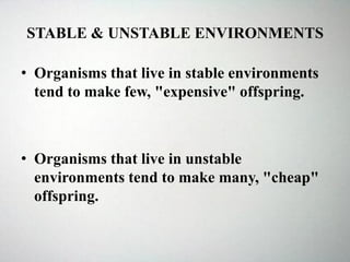 STABLE & UNSTABLE ENVIRONMENTS
• Organisms that live in stable environments
tend to make few, "expensive" offspring.
• Organisms that live in unstable
environments tend to make many, "cheap"
offspring.
 