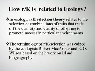 How r/K is related to Ecology?
In ecology, r/K selection theory relates to the
selection of combinations of traits that trade
off the quantity and quality of offspring to
promote success in particular environments.
The terminology of r/K-selection was coined
by the ecologists Robert MacArthur and E. O.
Wilson based on their work on island
biogeography.
 