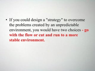 • If you could design a "strategy" to overcome
the problems created by an unpredictable
environment, you would have two choices - go
with the flow or cut and run to a more
stable environment.
 