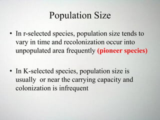 Population Size
• In r-selected species, population size tends to
vary in time and recolonization occur into
unpopulated area frequently (pioneer species)
• In K-selected species, population size is
usually or near the carrying capacity and
colonization is infrequent
 