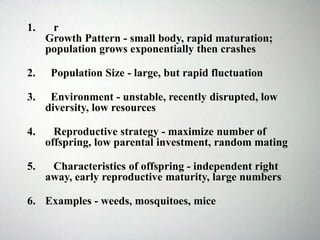 1. r
Growth Pattern - small body, rapid maturation;
population grows exponentially then crashes
2. Population Size - large, but rapid fluctuation
3. Environment - unstable, recently disrupted, low
diversity, low resources
4. Reproductive strategy - maximize number of
offspring, low parental investment, random mating
5. Characteristics of offspring - independent right
away, early reproductive maturity, large numbers
6. Examples - weeds, mosquitoes, mice
 