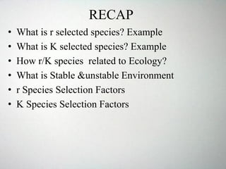 RECAP
• What is r selected species? Example
• What is K selected species? Example
• How r/K species related to Ecology?
• What is Stable &unstable Environment
• r Species Selection Factors
• K Species Selection Factors
 