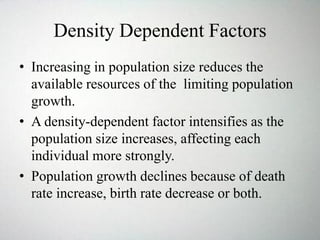 Density Dependent Factors
• Increasing in population size reduces the
available resources of the limiting population
growth.
• A density-dependent factor intensifies as the
population size increases, affecting each
individual more strongly.
• Population growth declines because of death
rate increase, birth rate decrease or both.
 