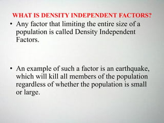 WHAT IS DENSITY INDEPENDENT FACTORS?
• Any factor that limiting the entire size of a
population is called Density Independent
Factors.
• An example of such a factor is an earthquake,
which will kill all members of the population
regardless of whether the population is small
or large.
 