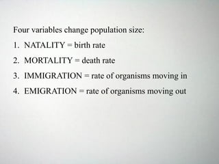 Four variables change population size:
1. NATALITY = birth rate
2. MORTALITY = death rate
3. IMMIGRATION = rate of organisms moving in
4. EMIGRATION = rate of organisms moving out
 