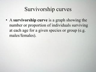 Survivorship curves
• A survivorship curve is a graph showing the
number or proportion of individuals surviving
at each age for a given species or group (e.g.
males/females).
 