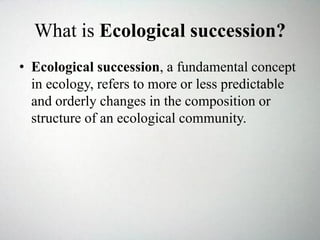 What is Ecological succession?
• Ecological succession, a fundamental concept
in ecology, refers to more or less predictable
and orderly changes in the composition or
structure of an ecological community.
 