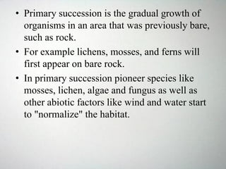• Primary succession is the gradual growth of
organisms in an area that was previously bare,
such as rock.
• For example lichens, mosses, and ferns will
first appear on bare rock.
• In primary succession pioneer species like
mosses, lichen, algae and fungus as well as
other abiotic factors like wind and water start
to "normalize" the habitat.
 