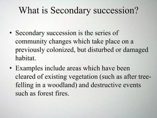 What is Secondary succession?
• Secondary succession is the series of
community changes which take place on a
previously colonized, but disturbed or damaged
habitat.
• Examples include areas which have been
cleared of existing vegetation (such as after tree-
felling in a woodland) and destructive events
such as forest fires.
 