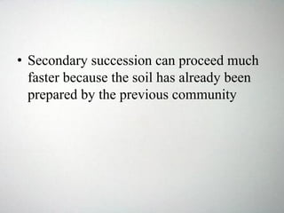 • Secondary succession can proceed much
faster because the soil has already been
prepared by the previous community
 