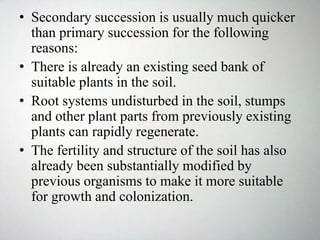 • Secondary succession is usually much quicker
than primary succession for the following
reasons:
• There is already an existing seed bank of
suitable plants in the soil.
• Root systems undisturbed in the soil, stumps
and other plant parts from previously existing
plants can rapidly regenerate.
• The fertility and structure of the soil has also
already been substantially modified by
previous organisms to make it more suitable
for growth and colonization.
 