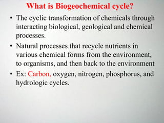 • The cyclic transformation of chemicals through
interacting biological, geological and chemical
processes.
• Natural processes that recycle nutrients in
various chemical forms from the environment,
to organisms, and then back to the environment
• Ex: Carbon, oxygen, nitrogen, phosphorus, and
hydrologic cycles.
What is Biogeochemical cycle?
 