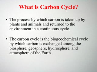 What is Carbon Cycle?
• The process by which carbon is taken up by
plants and animals and returned to the
environment in a continuous cycle.
• The carbon cycle is the biogeochemical cycle
by which carbon is exchanged among the
biosphere, geosphere, hydrosphere, and
atmosphere of the Earth.
 