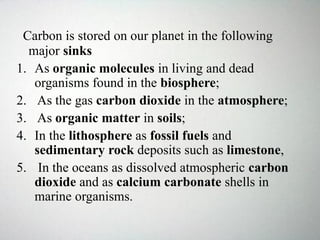 Carbon is stored on our planet in the following
major sinks
1. As organic molecules in living and dead
organisms found in the biosphere;
2. As the gas carbon dioxide in the atmosphere;
3. As organic matter in soils;
4. In the lithosphere as fossil fuels and
sedimentary rock deposits such as limestone,
5. In the oceans as dissolved atmospheric carbon
dioxide and as calcium carbonate shells in
marine organisms.
 