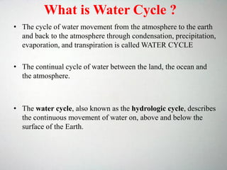 • The cycle of water movement from the atmosphere to the earth
and back to the atmosphere through condensation, precipitation,
evaporation, and transpiration is called WATER CYCLE
• The continual cycle of water between the land, the ocean and
the atmosphere.
• The water cycle, also known as the hydrologic cycle, describes
the continuous movement of water on, above and below the
surface of the Earth.
What is Water Cycle ?
 