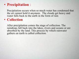 • Precipitation :
Precipitation occurs when so much water has condensed that
the air cannot hold it anymore. The clouds get heavy and
water falls back to the earth in the form of rain
• Collection
After precipitation comes the stage of collection. The
raindrops fall back into the lakes, rivers and oceans or are
absorbed by the land. This process by which rainwater
gathers on earth is called collection.
 