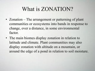 What is ZONATION?
• Zonation – The arrangement or patterning of plant
communities or ecosystems into bands in response to
change, over a distance, in some environmental
factor.
• The main biomes display zonation in relation to
latitude and climate. Plant communities may also
display zonation with altitude on a mountain, or
around the edge of a pond in relation to soil moisture.
 